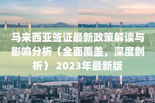 马来西亚签证最新政策解读与影响分析（全面覆盖，深度剖析） 2023年最新版