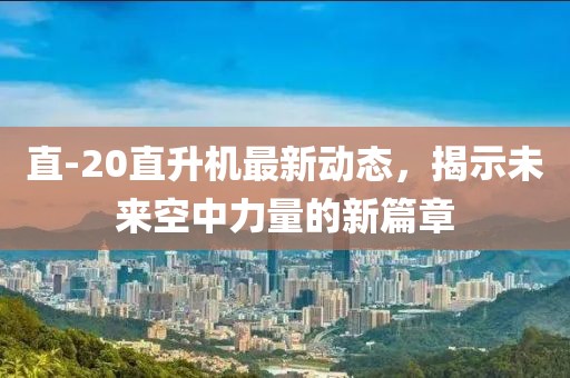 直-20直升机最新动态，揭示未来空中力量的新篇章