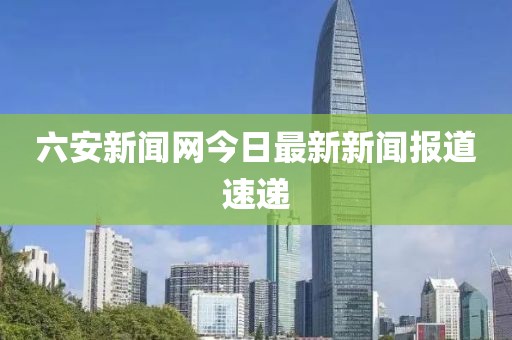 六安新闻网今日最新新闻报道速递