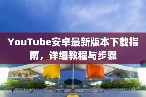 YouTube安卓最新版本下载指南，详细教程与步骤