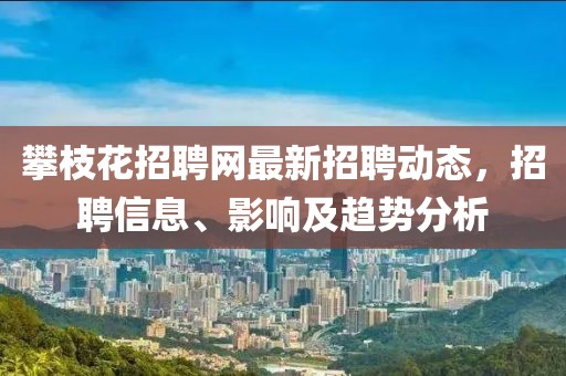 攀枝花招聘网最新招聘动态，招聘信息、影响及趋势分析