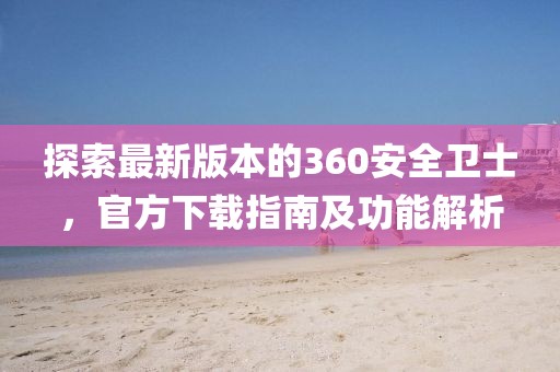 探索最新版本的360安全卫士，官方下载指南及功能解析