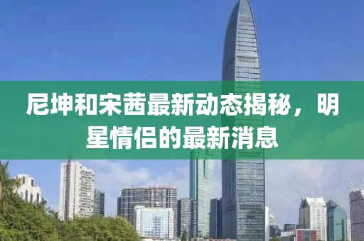 尼坤和宋茜最新动态揭秘，明星情侣的最新消息