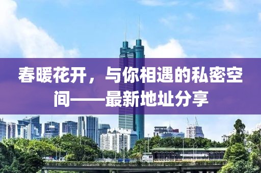 春暖花开，与你相遇的私密空间——最新地址分享