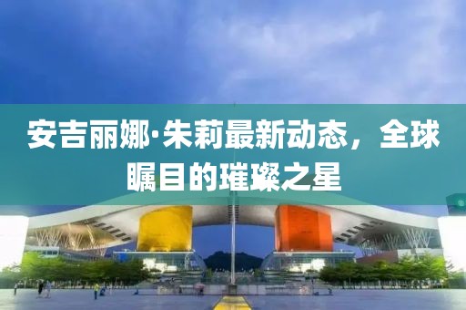 安吉丽娜·朱莉最新动态，全球瞩目的璀璨之星