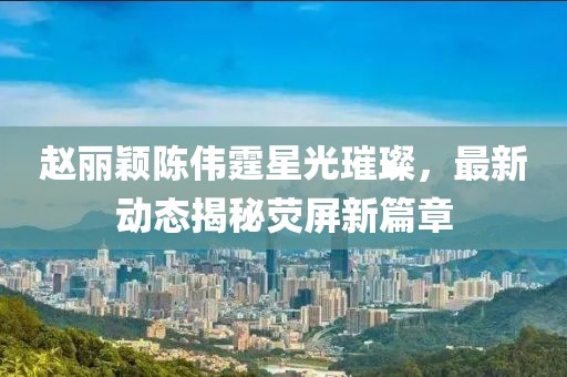 赵丽颖陈伟霆星光璀璨，最新动态揭秘荧屏新篇章