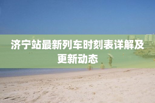 济宁站最新列车时刻表详解及更新动态