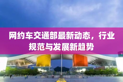 网约车交通部最新动态，行业规范与发展新趋势