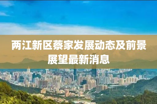 两江新区蔡家发展动态及前景展望最新消息