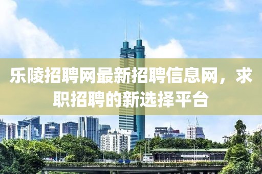 乐陵招聘网最新招聘信息网，求职招聘的新选择平台