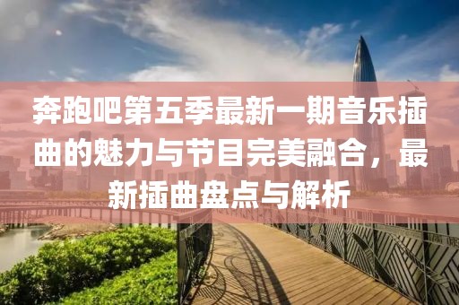 奔跑吧第五季最新一期音乐插曲的魅力与节目完美融合，最新插曲盘点与解析