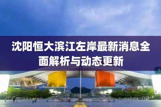 沈阳恒大滨江左岸最新消息全面解析与动态更新