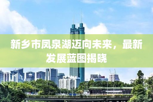 新乡市凤泉湖迈向未来，最新发展蓝图揭晓