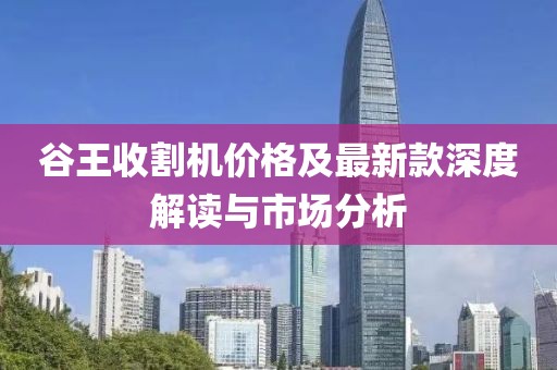 谷王收割机价格及最新款深度解读与市场分析