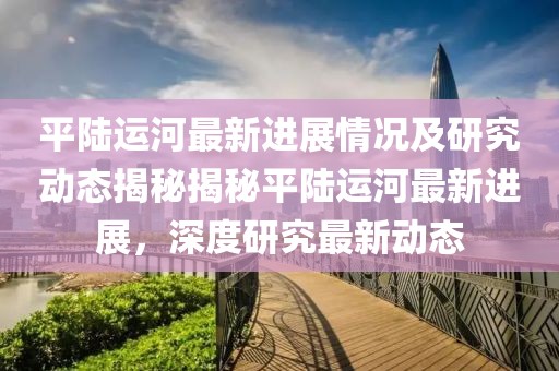 平陆运河最新进展情况及研究动态揭秘揭秘平陆运河最新进展，深度研究最新动态