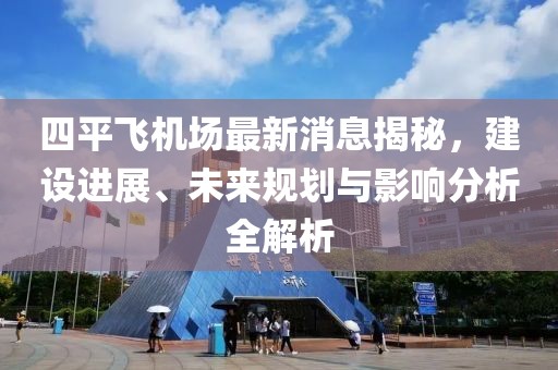 四平飞机场最新消息揭秘，建设进展、未来规划与影响分析全解析