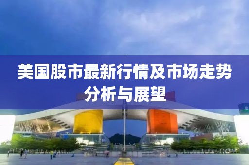 美国股市最新行情及市场走势分析与展望