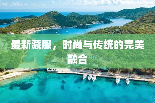最新藏服，时尚与传统的完美融合