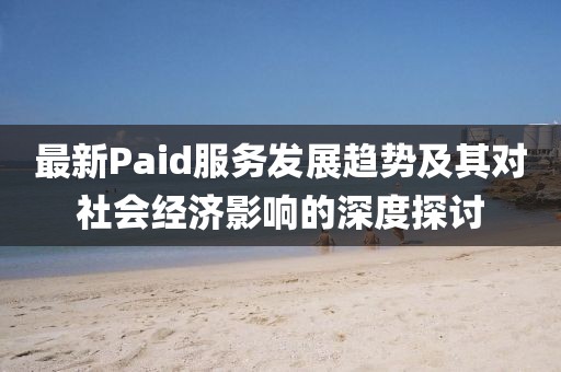 最新Paid服务发展趋势及其对社会经济影响的深度探讨