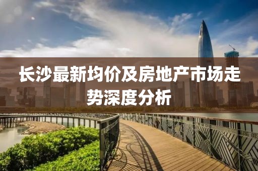 长沙最新均价及房地产市场走势深度分析