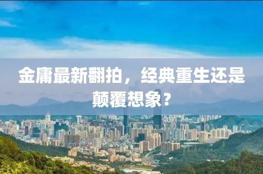 金庸最新翻拍，经典重生还是颠覆想象？