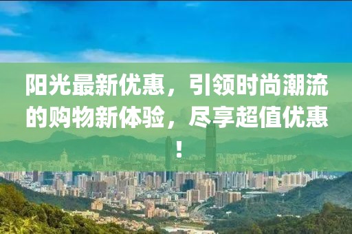 阳光最新优惠，引领时尚潮流的购物新体验，尽享超值优惠！