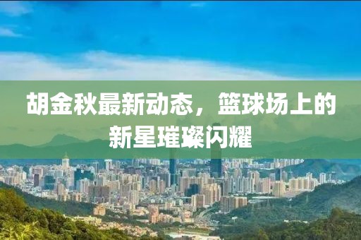 胡金秋最新动态，篮球场上的新星璀璨闪耀