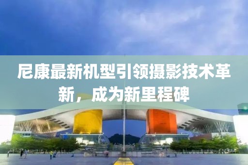 尼康最新机型引领摄影技术革新，成为新里程碑