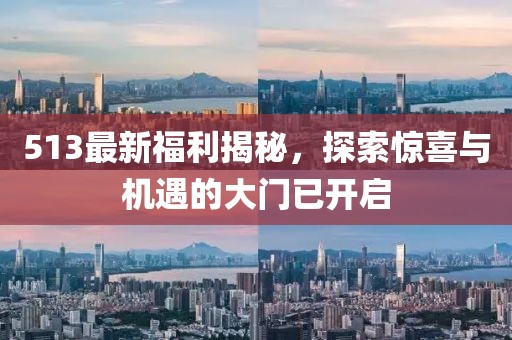 513最新福利揭秘，探索惊喜与机遇的大门已开启