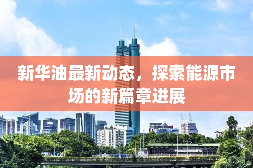 新华油最新动态，探索能源市场的新篇章进展