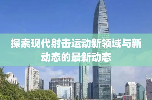探索现代射击运动新领域与新动态的最新动态