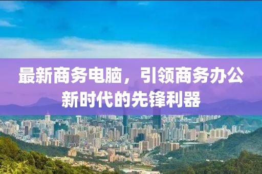 最新商务电脑，引领商务办公新时代的先锋利器