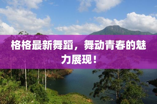 格格最新舞蹈，舞动青春的魅力展现！