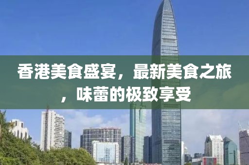 香港美食盛宴，最新美食之旅，味蕾的极致享受
