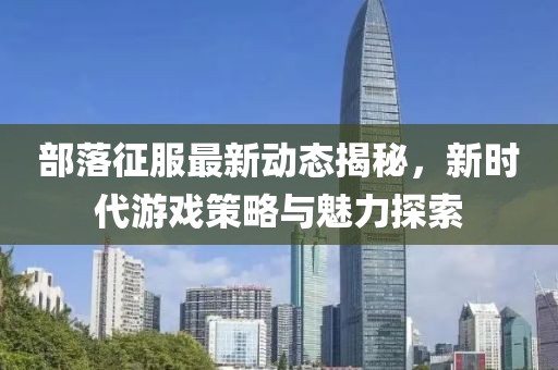 部落征服最新动态揭秘，新时代游戏策略与魅力探索