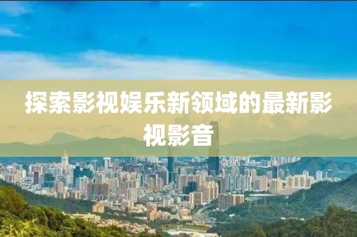 探索影视娱乐新领域的最新影视影音