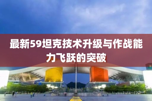 最新59坦克技术升级与作战能力飞跃的突破