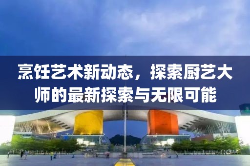 烹饪艺术新动态，探索厨艺大师的最新探索与无限可能