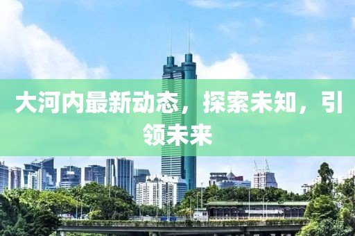 大河内最新动态，探索未知，引领未来