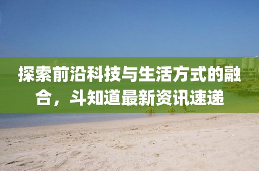 探索前沿科技与生活方式的融合，斗知道最新资讯速递