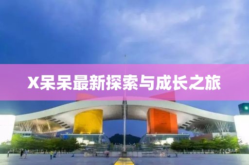 X呆呆最新探索与成长之旅