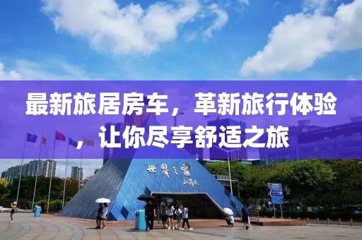 最新旅居房车，革新旅行体验，让你尽享舒适之旅