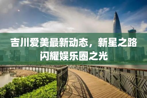 吉川爱美最新动态，新星之路闪耀娱乐圈之光