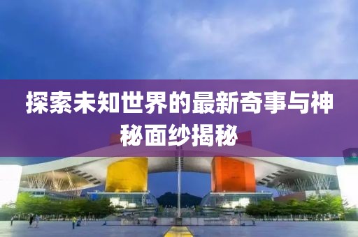 探索未知世界的最新奇事与神秘面纱揭秘