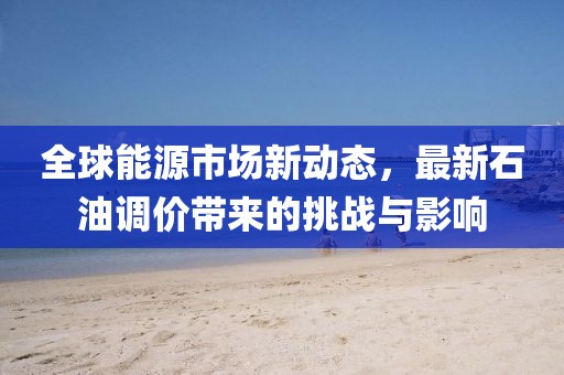 全球能源市场新动态，最新石油调价带来的挑战与影响