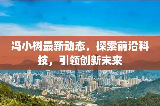 冯小树最新动态，探索前沿科技，引领创新未来