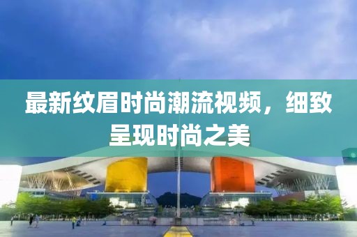 最新纹眉时尚潮流视频，细致呈现时尚之美