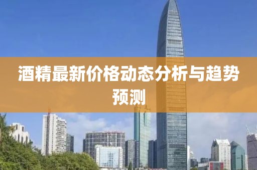 酒精最新价格动态分析与趋势预测