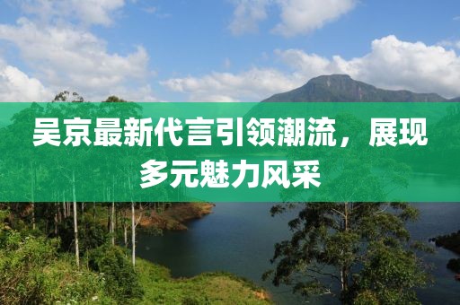 吴京最新代言引领潮流，展现多元魅力风采