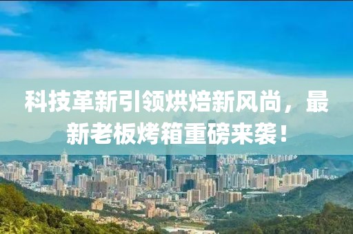 科技革新引领烘焙新风尚，最新老板烤箱重磅来袭！